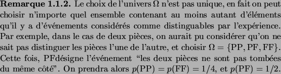 \begin{remark}
Le choix de l'univers $\Omega$\ n'est pas unique, en fait on peut...
...ndra alors $p(\text{PP})=p(\text{FF})=1/4$, et
$p(\text{PF})=1/2$.
\end{remark}